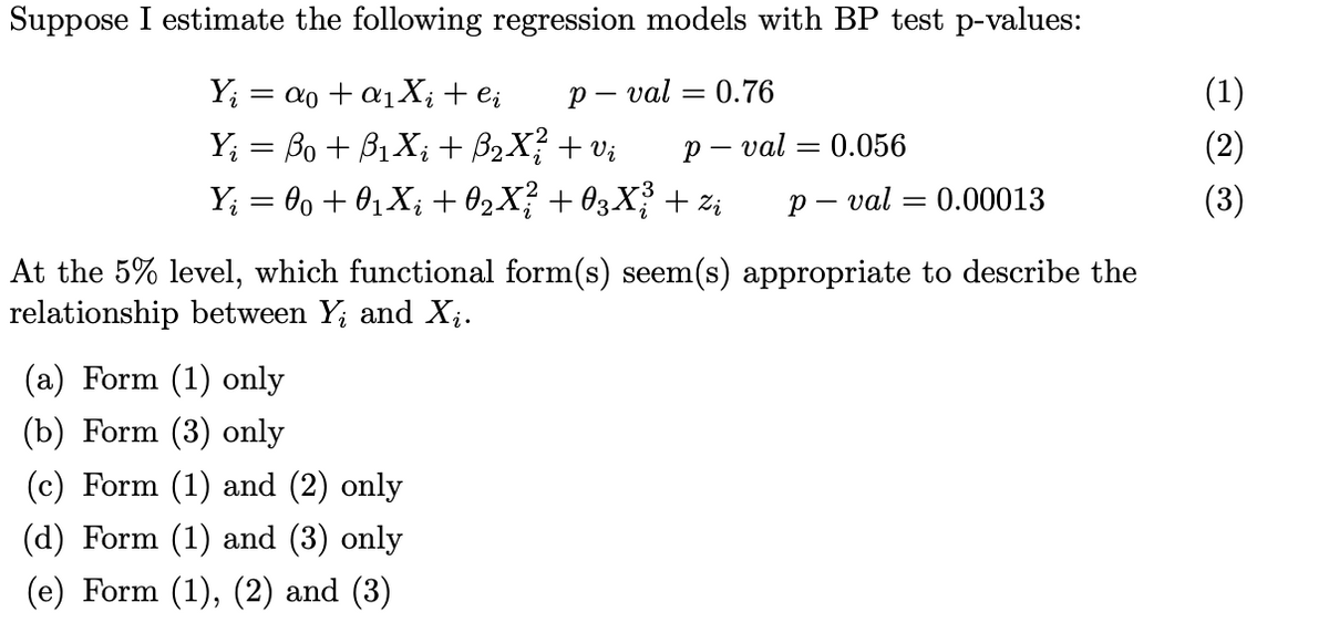 Suppose I estimate the following regression models with BP test p-values:
==
Y₁ =α0+α1Xi+ei
Y₁ = ßo + B₁Xi + ß2X ² + vi
pval = 0.76
p val = 0.056
pval = 0.00013
Y₁ = 00 + 01Xi + 02X² +03X3 + Zi
At the 5% level, which functional form(s) seem(s) appropriate to describe the
relationship between Yi and Xi.
(a) Form (1) only
(b) Form (3) only
(c) Form (1) and (2) only
(d) Form (1) and (3) only
(e) Form (1), (2) and (3)
(1)