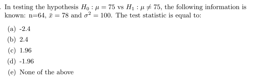 . In testing the hypothesis Ho : μ = 75 vs H₁ : µ ‡ 75, the following information is
known: n=64, x = 78 and ²: = 100. The test statistic is equal to:
(a) -2.4
(b) 2.4
(c) 1.96
(d) -1.96
(e) None of the above