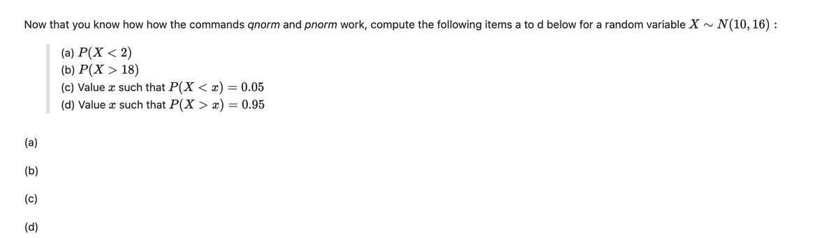 Now that you know how how the commands qnorm and pnorm work, compute the following items a to d below for a random variable X ~ N(10, 16):
(a) P(X < 2)
(b) P(X > 18)
(c) Value x such that P(X < x) = 0.05
(d) Value x such that P(X > x) = 0.95
(a)
(b)
(c)
(d)