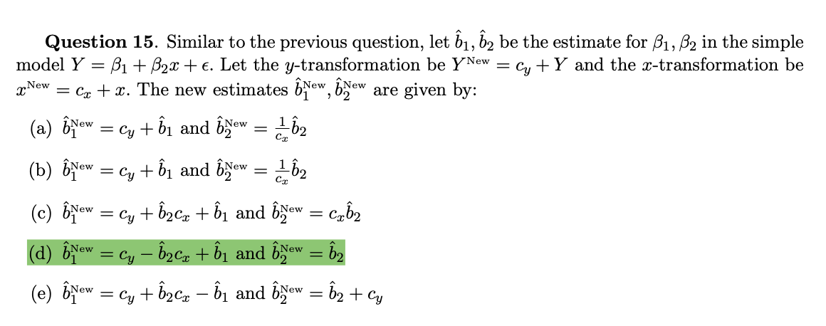 Question 15. Similar to the previous question, let 61, 62 be the estimate for ẞ1, B2 in the simple
model Y = B1 + ẞ2x + €. Let the y-transformation be Y New = Cy
= Cx + x. The new estimates 6 New, 6 New
xNew
(a) New
=
Cy+ ₁ and Ne
=
162
(b) New
=
Cy+61 and 6 New
=
are given by:
Y and the x-transformation be
(c) New = Cy+b2cx + ô₁ and ô New = cxb2
Cx
New
=
b₂
(d) b¥ew = Cy – Özca + bi and bye
(e) ĥ New = Cy + √2Cx − ô₁ and ĥ New = ô₂ + Cy