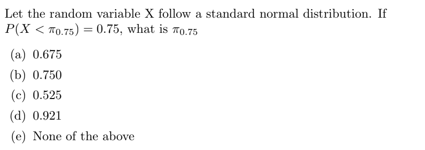 Let the random variable X follow a standard normal distribution. If
P(X < 70.75) = 0.75, what is 0.75
(a) 0.675
(b) 0.750
(c) 0.525
(d) 0.921
(e) None of the above