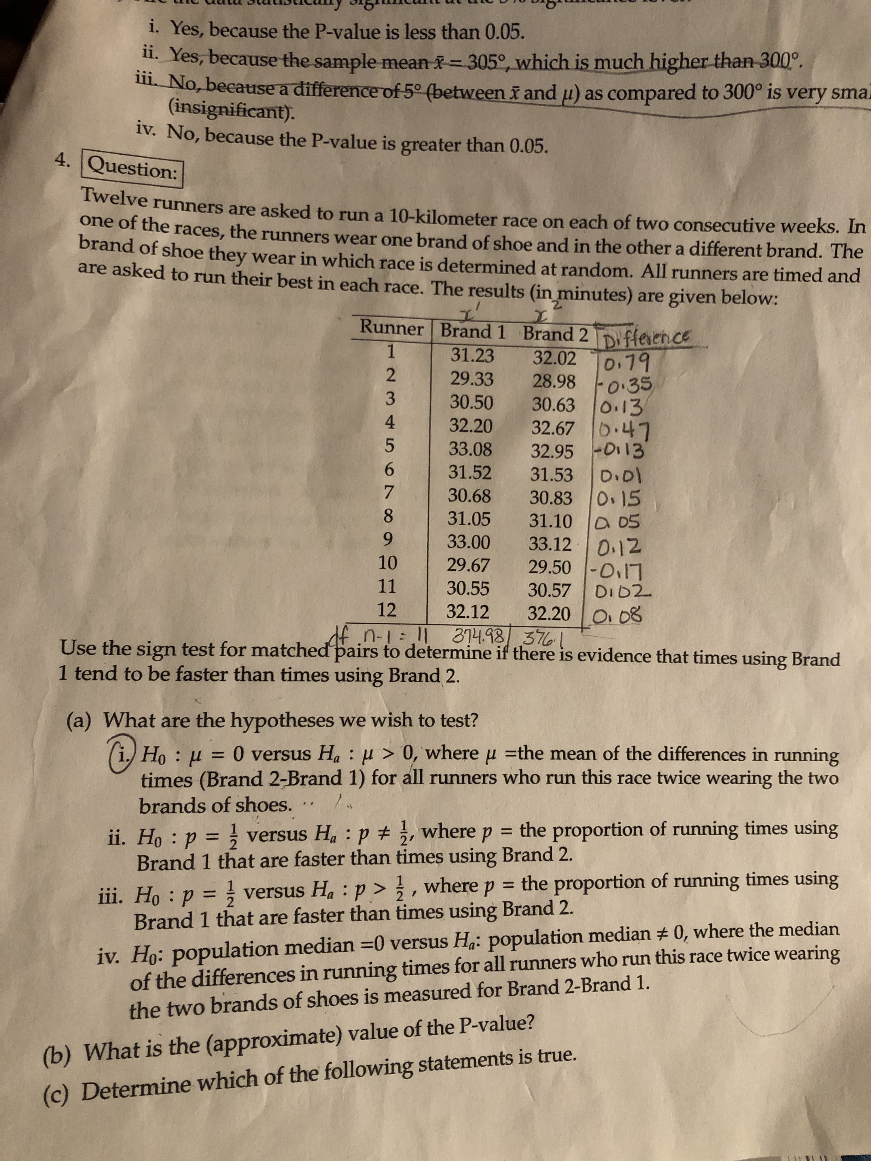 i. Yes, because the P-value is less than 0.05.
1. Yes, because the sample mean = 305°, which is much higher than 300°.
1. No, because a difference of 5° (between i and u) as compared to 300° is very sma.
(insignificant).
iv. No, because the P-value is greater than 0.05.
4. Question:
Twelve runners are asked to run a 10-kilometer race on each of two consecutive weeks. In
one of the races, the runners wear one brand of shoe and in the other a different brand. The
brand of shoe they wear in which race is determined at random. All runners are timed and
are asked to run their best in each race. The results (in minutes) are given below:
2.
Runner Brand 1 Brand 2
Difference
0.79
F0:35
30.63 0.13
32.67 b.47
32.95 -D113
D.01
0.15
31.10 D 05
33.120.12
29.50 -O17
31.23
32.02
29.33
28.98
30.50
32.20
33.08
31.52
31.53
30.68
30.83
31.05
33.00
10
29.67
11
30.55
30.57
DID2
12
32.12
32.20
108
df.n-1: 1 374.98/ 3761
Use the sign test for matched pairs to determine if there is evidence that times using Brand
1 tend to be faster than times using Brand 2.
(a) What are the hypotheses we wish to test?
(i.)
Ho : µ = 0 versus Ha : u > 0, where u =the mean of the differences in running
%3D
times (Brand 2-Brand 1) for all runners who run this race twice wearing the two
brands of shoes.
= the proportion of running times using
ii. Ho : p = versus Ha : p + ;, where
Brand 1 that are faster than times using Brand 2.
%3D
, where
= the proportion of running times using
iii. Ho : p = versus Ha :p >
Brand 1 that are faster than times using Brand 2.
%3D
iv. Ho: population median =0 versus Ha: population median # 0, where the median
of the differences in running times for all runners who run this race twice wearing
the two brands of shoes is measured for Brand 2-Brand 1.
(b) What is the (approximate) value of the P-value?
(c) Determine which of the following statements is true.
1234 5678 9
