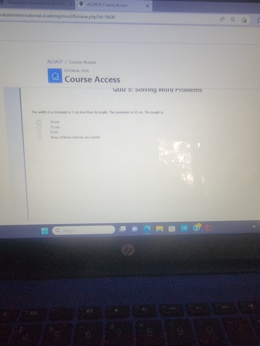 ### ALGACP | Course Access

#### Quiz 5: Solving Word Problems

The width of a rectangle is 2 cm less than its length. The perimeter is 52 cm. The length is:

1. 14 cm
2. 12 cm
3. 9 cm
4. None of these choices are correct.