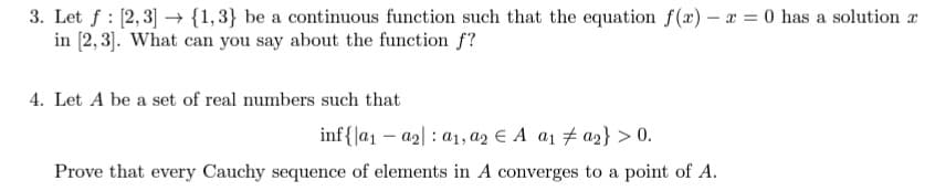 3. Let f : [2,3] → {1,3} be a continuous function such that the equation f (x) – x = 0 has a solution a
in [2,3]. What can you say about the function f?
4. Let A be a set of real numbers such that
inf{|a1 – a2| : a1, a2 € A a1 7 a2} > 0.
Prove that every Cauchy sequence of elements in A converges to a point of A.
