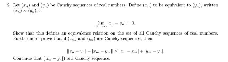 2. Let (an) and (yn) be Cauchy sequences of real numbers. Define (rn) to be equivalent to (yn), written
(xn) ~ (Yn), if
lim n – Yn| = 0.
Show that this defines an equivalence relation on the set of all Cauchy sequences of real numbers.
Furthermore, prove that if (an) and (Yn) are Cauchy sequences, then
||an – Yn| – |æm – Ym|| < |æn – m| + |Ym – Yn|-
Conclude that (|æn – Yn|) is a Cauchy sequence.
