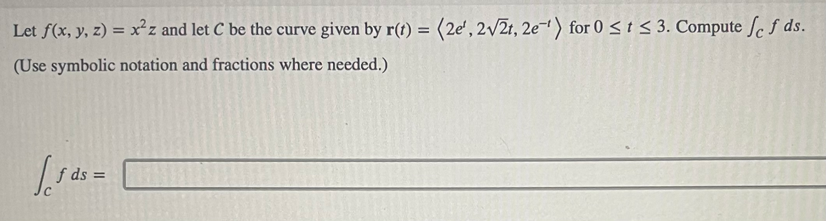 Let f(x, y, z) = x²z and let C be the curve given by r(t) = (2e', 2√2t, 2e) for 0 ≤ t ≤ 3. Compute fef ds.
(Use symbolic notation and fractions where needed.)
√ 5 ds =