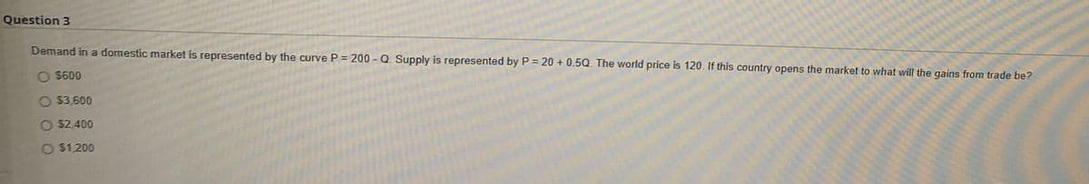 Question 3
Demand in a domestic market is represented by the curve P = 200 - Q Supply is represented by P = 20 + 0.5Q. The world price is 120. If this country opens the market to what will the gains from trade be?
O $600
O 33.600
O $2.400
O $1,200
