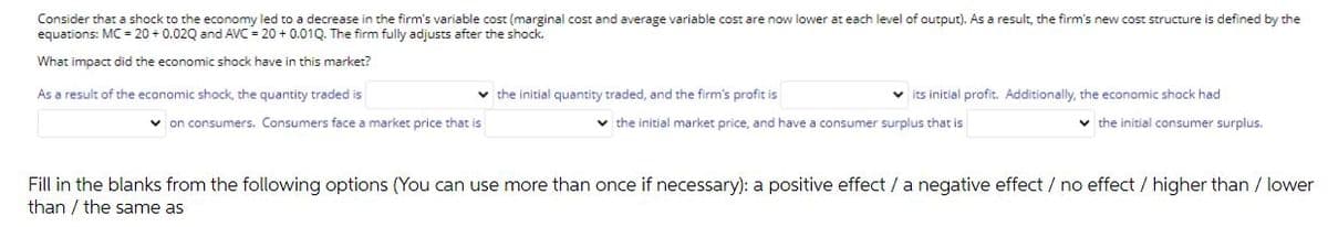 Consider that a shock to the economy led to a decrease in the firm's variable cost (marginal cost and average variable cost are now lower at each level of output). As a result, the firm's new cost structure is defined by the
equations: MC= 20 + 0.02Q and AVC = 20 + 0.01Q. The firm fully adjusts after the shock.
What impact did the economic shock have in this market?
As a result of the economic shock, the quantity traded is
v the initial quantity traded, and the firm's profit is
v its initial profit. Additionally, the economic shock had
v on consumers. Consumers face a market price that is
v the initial market price, and have a consumer surplus that is
v the initial consumer surplus.
Fill in the blanks from the following options (You can use more than once if necessary): a positive effect / a negative effect / no effect / higher than / lower
than / the same as
