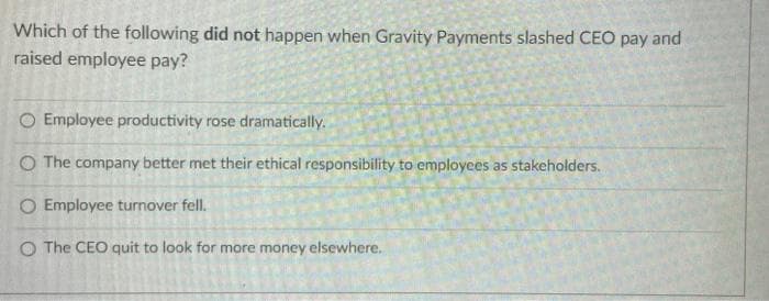 Which of the following did not happen when Gravity Payments slashed CEO pay and
raised employee pay?
Employee productivity rose dramatically.
O The company better met their ethical responsibility to employees as stakeholders.
O Employee turnover fell.
O The CEO quit to look for more money elsewhere.
