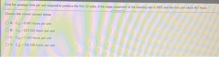 Find the average time per unit required to produce the first 22 units, if the slope parameter of the learning rate is 89% and the first unit takes 467 hours
Choose the correct answer below
O A. C=0. 697 hours per unit
O B. C22 223 816 hours per unit
OC. C27,162 hours per unit
O D. C2 = 325.550 hours per unit
