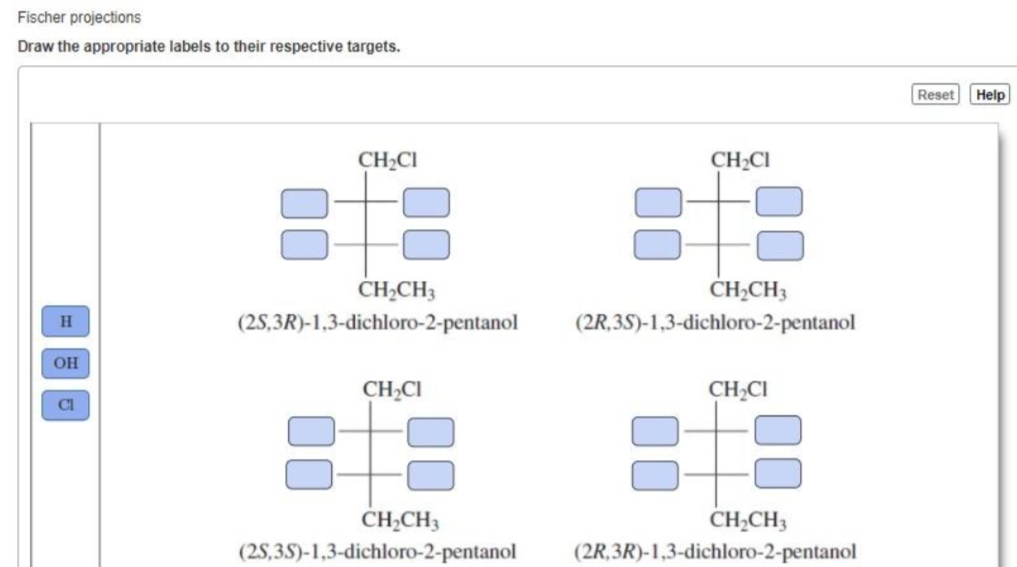 Fischer projections
Draw the appropriate labels to their respective targets.
Reset
Help
CH2CI
CH2CI
CHĄCH3
CH;CH3
(2S,3R)-1,3-dichloro-2-pentanol
(2R,3S)-1,3-dichloro-2-pentanol
OH
CH,CI
CH2CI
CI
CH2CH3
(2S,3S)-1,3-dichloro-2-pentanol
CH¿CH3
(2R,3R)-1,3-dichloro-2-pentanol
