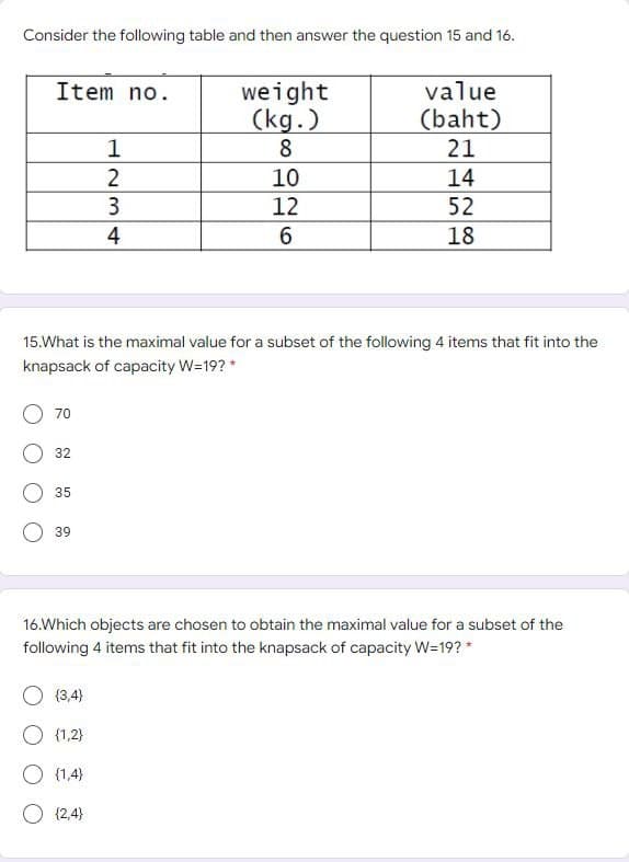 Consider the following table and then answer the question 15 and 16.
Item no.
70
32
35
39
1
2
15.What is the maximal value for a subset of the following 4 items that fit into the
knapsack of capacity W=19? *
34
O (3,4)
{1,2}
O (1.4)
O {2,4}
4
weight
(kg.)
8
10
12
6
value
(baht)
21
14
52
18
16.Which objects are chosen to obtain the maximal value for a subset of the
following 4 items that fit into the knapsack of capacity W=19? *