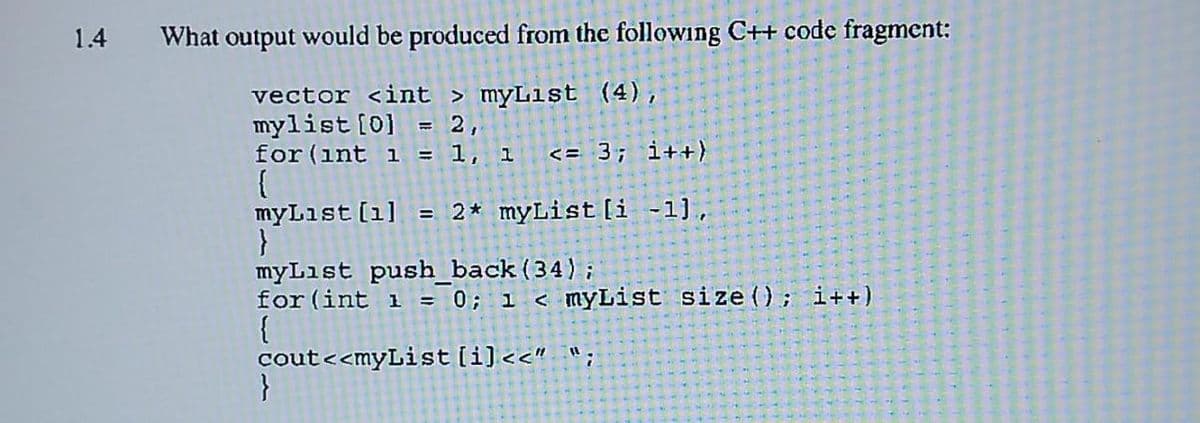 1.4
What output would be produced from the following C++ code fragment:
vector <int > myList (4),
mylist [0] = 2,
for (int 1 = 1, 1 <= 3; i++)
{
myList [1] = 2* myList[i-1],
}
myList push_back (34);
for (int i = 0; 1 < myList size (); i++)
{
cout<<myList[i]<<" ";
}