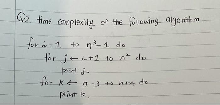 Q2. time complexity of the following algorithm
for n - 1 to n ³²-1 do
for jei+1 to n² do
print ;
for K ² n-3 to n+4 do
print K.