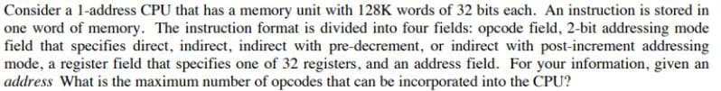 Consider a 1-address CPU that has a memory unit with 128K words of 32 bits each. An instruction is stored in
one word of memory. The instruction format is divided into four fields: opcode field, 2-bit addressing mode
field that specifies direct, indirect, indirect with pre-decrement, or indirect with post-increment addressing
mode, a register field that specifies one of 32 registers, and an address field. For your information, given an
address What is the maximum number of opcodes that can be incorporated into the CPU?