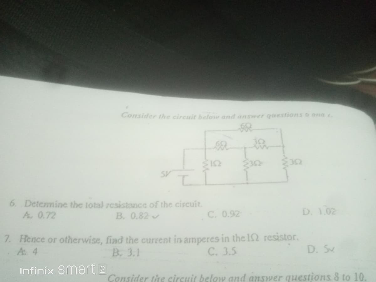 Consider the circuit below and answer questions o ana 1.
32
6. Determine the total resistonce of the circuit.
A. 0.72
D. 1.02
B. 0.82
C. 0.92
7. Hence or otherwise, fiad the current in amperes in the I2 resistor.
A. 4
B. 3.1
C. 3.5
D. S
Infinix Smart 2
Consider the circuit below and answer questions 8 to 10.
