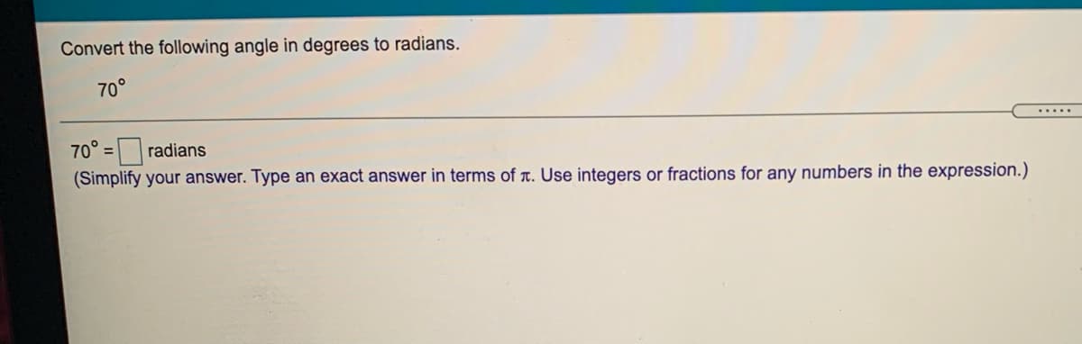 Convert the following angle in degrees to radians.
70°
.....
70° =radians
%3D
(Simplify your answer. Type an exact answer in terms of T. Use integers or fractions for any numbers in the expression.)
