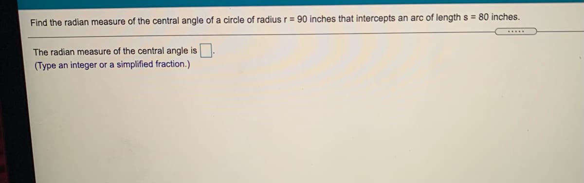 Find the radian measure of the central angle of a circle of radius r = 90 inches that intercepts an arc of length s = 80 inches.
The radian measure of the central angle is.
(Type an integer or a simplified fraction.)
