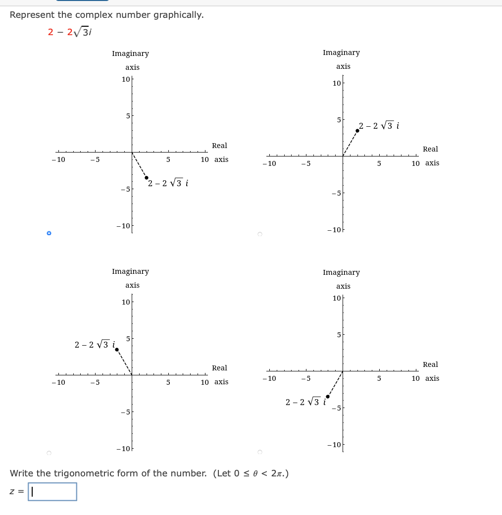 Represent the complex number graphically.
2 - 2/3i
Imaginary
Imaginary
axis
аxis
10|
10
5
2 - 2 V3 i
Real
Real
- 10
- 5
10 axis
-10
-5
10 axis
:- 2 V3 i
- 10
- 10F
Imaginary
Imaginary
axis
axis
10F
10
2 - 2 V3 i
Real
Real
- 10
10 axis
- 10
-5
10 axis
-5
2 - 2 V3 i
-10
-10-
Write the trigonometric form of the number. (Let 0 < 0 < 2n.)
z =
