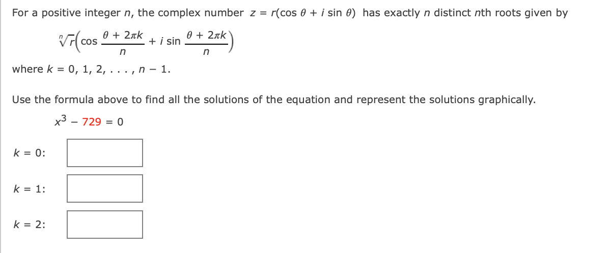 For a positive integer n, the complex number z = r(cos 0 + i sin 0) has exactly n distinct nth roots given by
0 + 2rk
Cos
+ i sin
0 + 2rk
where k = 0, 1, 2, ... , n – 1.
Use the formula above to find all the solutions of the equation and represent the solutions graphically.
x3 - 729 = 0
k = 0:
k = 1:
k = 2:
