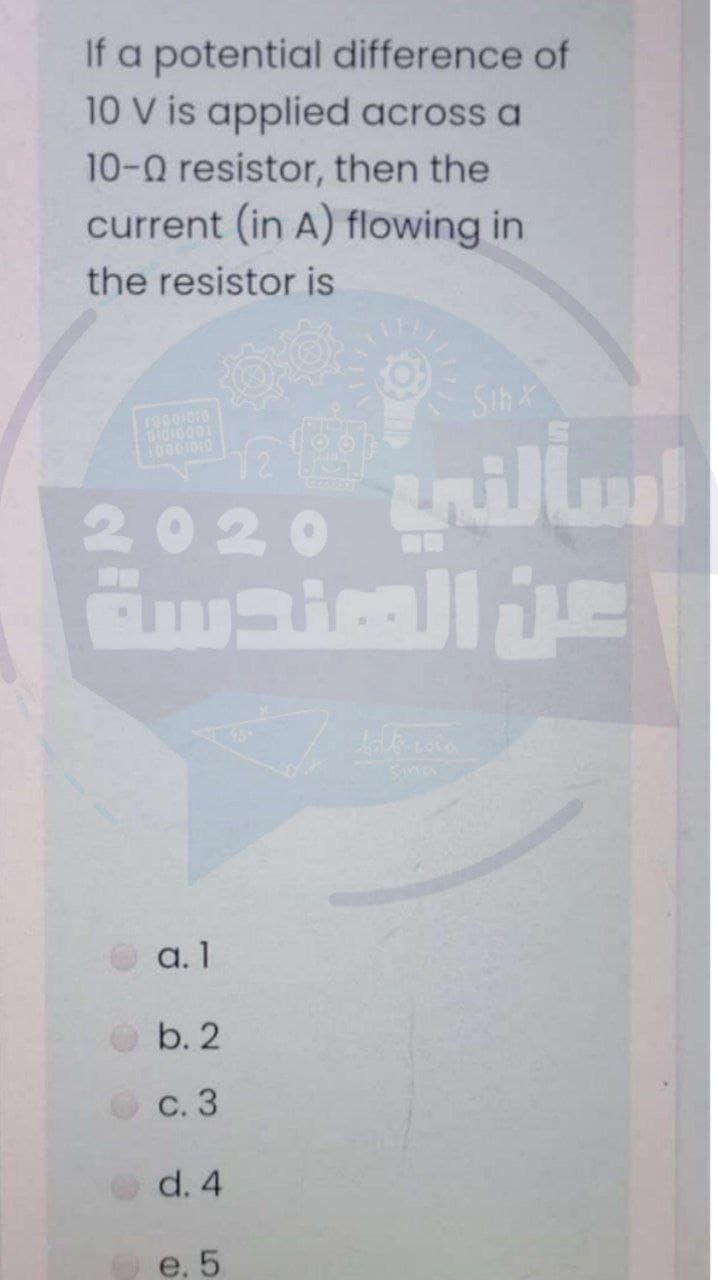 If a potential difference of
10 V is applied across a
10-0 resistor, then the
current (in A) flowing in
the resistor is
Sih X
DI0I0001
10001010
2020 illul
a. 1
b. 2
С. 3
d. 4
e. 5
