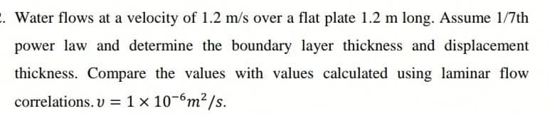 . Water flows at a velocity of 1.2 m/s over a flat plate 1.2 m long. Assume 1/7th
power law and determine the boundary layer thickness and displacement
thickness. Compare the values with values calculated using laminar flow
correlations. v = 1 x 10-6m2/s.
