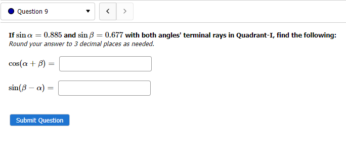 Question 9
>
If sina = 0.885 and sin B = 0.677 with both angles' terminal rays in Quadrant-I, find the following:
Round your answer to 3 decimal places as needed.
%3D
cos(a + B)
sin(3 – a) =
Submit Question
