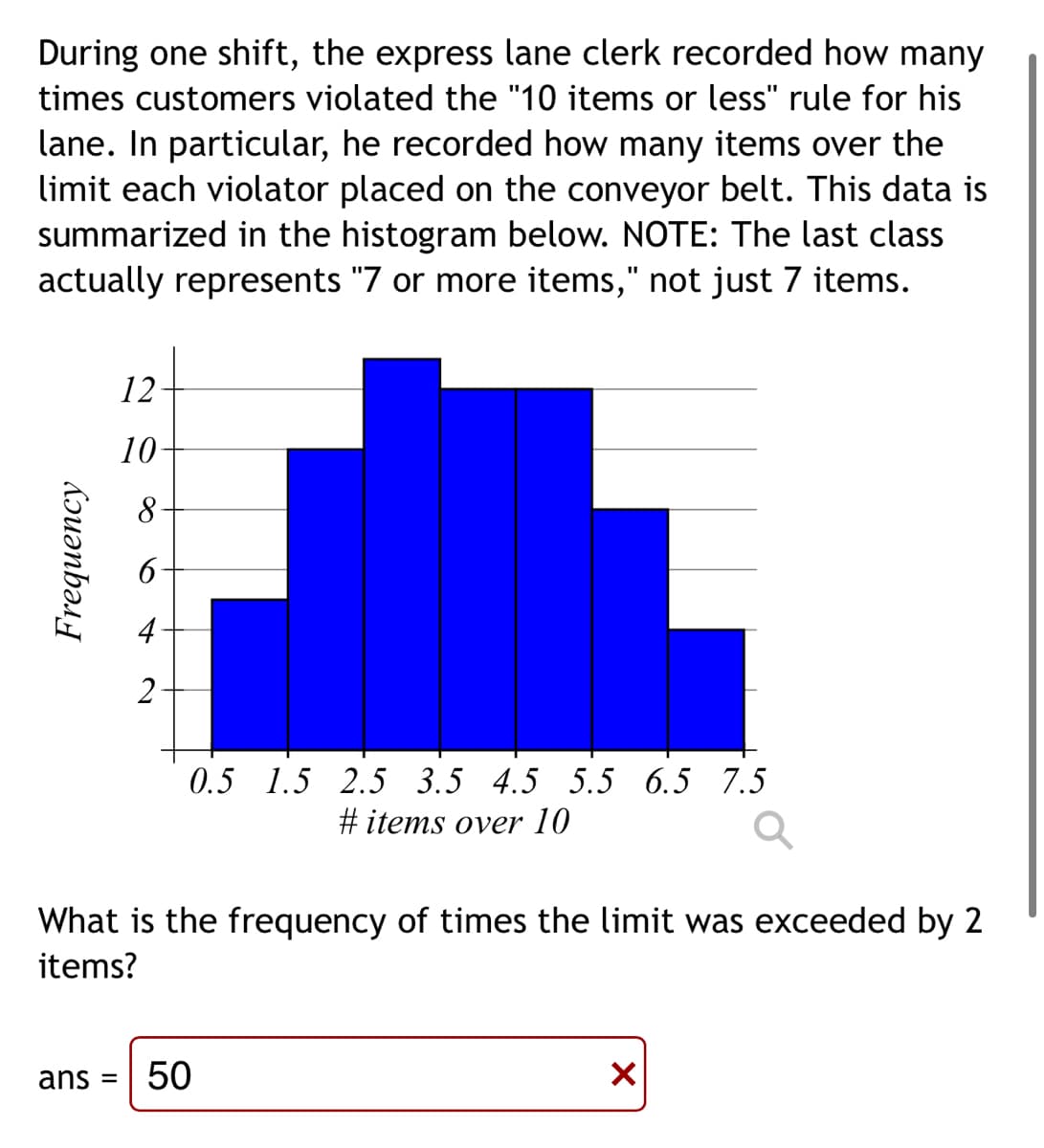 During one shift, the express lane clerk recorded how many
times customers violated the "10 items or less" rule for his
lane. In particular, he recorded how many items over the
limit each violator placed on the conveyor belt. This data is
summarized in the histogram below. NOTE: The last class
actually represents "7 or more items," not just 7 items.
12-
10-
2
0.5 1.5 2.5 3.5 4.5 5.5 6.5 7.5
#items over 10
What is the frequency of times the limit was exceeded by 2
items?
ans = 50
X
Frequency