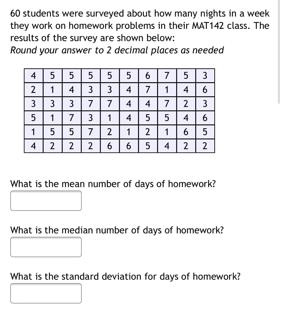 60 students were surveyed about how many nights in a week
they work on homework problems in their MAT142 class. The
results of the survey are shown below:
Round your answer to 2 decimal places as needed
4
5 5
5
5 6 7 5
3
4
4
4
235
-3-5
. | ܠ | ܝ | ܓ | ܂ | ܚ
1 4
3
1 7
5
LO
2
5
373
M|N|N
3
7
1
416
74525
1754
4
LO
5
1
7
2
4
2
2 6
What is the mean number of days of homework?
What is the median number of days of homework?
What is the standard deviation for days of homework?
TNT 62
636
2
4
52
5