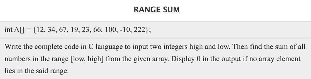 RANGE SUM
int A[] = {12, 34, 67, 19, 23, 66, 100, -10, 222};
Write the complete code in C language to input two integers high and low. Then find the sum of all
numbers in the range [low, high] from the given array. Display 0 in the output if no array element
lies in the said range.
