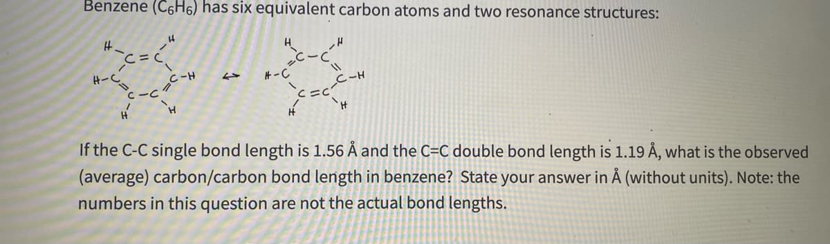 Benzene (C6H6) has six equivalent carbon atoms and two resonance structures:
H.
H-っ
Hープ
If the C-C single bond length is 1.56 Å and the C=C double bond length is 1.19 Å, what is the observed
(average) carbon/carbon bond length in benzene? State your answer in Å (without units). Note: the
H-
H.
c-C"
numbers in this question are not the actual bond lengths.
