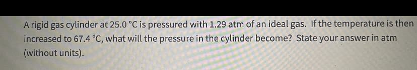 A rigid gas cylinder at 25.0 °C is pressured with 1.29 atm of an ideal gas. If the temperature is then
increased to 67.4 °C, what will the pressure in the cylinder become? State your answer in atm
(without units).
