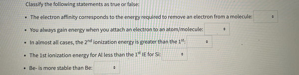 Classify the following statements as true or false:
• The electron affinity corresponds to the energy required to remove an electron from a molecule:
You always gain energy when you attach an electron to an atom/molecule:
In almost all cases, the 2nd ionization energy is greater than the 1st:
• The 1st ionization energy for Al less than the 1st IE for Si:
• Be- is more stable than Be:
