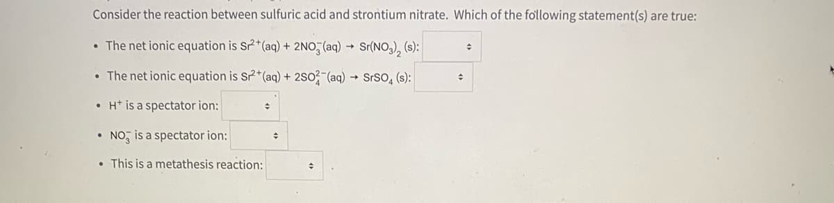 Consider the reaction between sulfuric acid and strontium nitrate. Which of the fo'llowing statement(s) are true:
• The net ionic equation is Sr2*(aq) + 2NO, (aq) → Sr(NO3), (s):
수
• The net ionic equation is S2*(aq) + 2So? (aq) → SrSO, (s):
• H* is a spectator ion:
• NO, is a spectator ion:
• This is a metathesis reaction:
