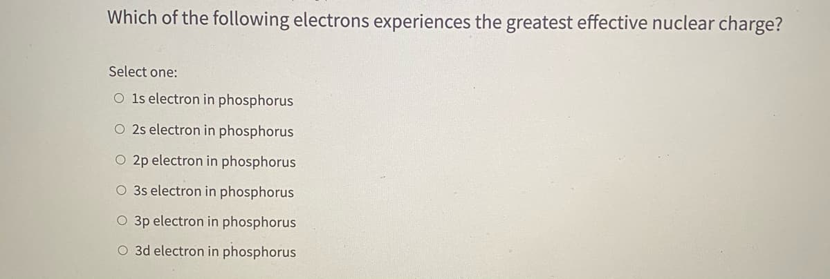 Which of the following electrons experiences the greatest effective nuclear charge?
Select one:
O 1s electron in phosphorus
O 2s electron in phosphorus
O 2p electron in phosphorus
O 3s electron in phosphorus
O 3p electron in phosphorus
O 3d electron in phosphorus
