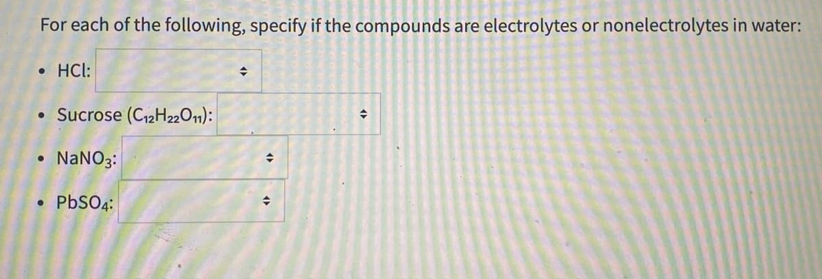 For each of the following, specify if the compounds are electrolytes or nonelectrolytes in water:
• HCl:
• Sucrose (C12H2201):
NANO3:
PbSO4:
