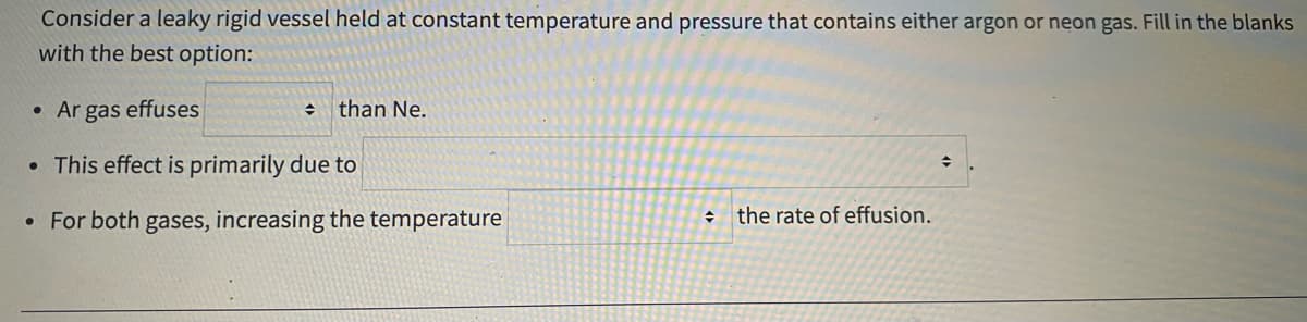 Consider a leaky rigid vessel held at constant temperature and pressure that contains either argon or neon gas. Fill in the blanks
with the best option:
• Ar gas effuses
than Ne.
• This effect is primarily due to
• For both gases, increasing the temperature
+ the rate of effusion.
