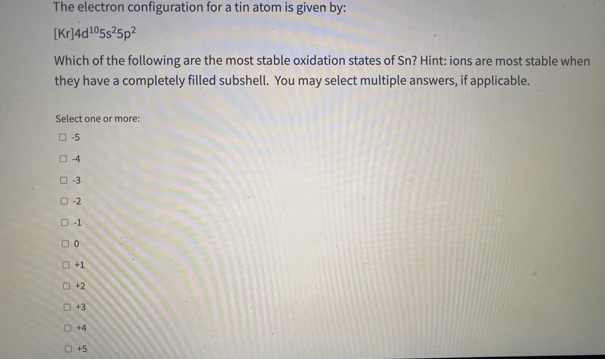 The electron configuration for a tin atom is given by:
[Kr]4d105s25p?
Which of the following are the most stable oxidation states of Sn? Hint: ions are most stable when
they have a completely filled subshell. You may select multiple answers, if applicable.
Select one or more:
O -5
O -4
0-3
O -2
O -1
O +1
O +2
O +3
O +4
O +5
