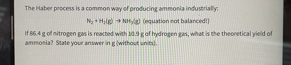 The Haber process is a common way of producing ammonia industrially:
N2 + H2(g) → NH3(g) (equation not balanced!)
If 86.4 g of nitrogen gas is reacted with 10.9 g of hydrogen gas, what is the theoretical yield of
ammonia? State your answer in g (without units).
