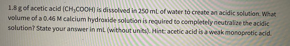 1.8 g of acetic acid (CH3COOH) is dissolved in 250 mL of water tò create an acidic solution. What
volume of a 0.46 M calcium hydroxide solution is required to completely neutralize the acidic
solution? State your answer in mL (without units). Hint: acetic acid is a weak monoprotic acid.
