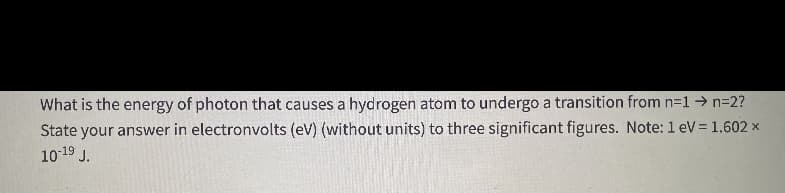 What is the energy of photon that causes a hydrogen atom to undergo a transition from n-1→ n=2?
State your answer in electronvolts (eV) (without units) to three significant figures. Note: 1 eV= 1.602 x
10-19 J.
