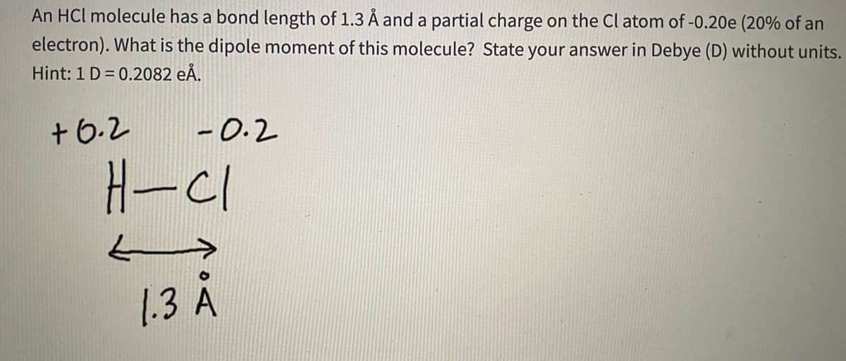 An HCl molecule has a bond length of 1.3 Å and a partial charge on the Cl atom of -0.20e (20% of an
electron). What is the dipole moment of this molecule? State your answer in Debye (D) without units.
Hint: 1 D = 0.2082 eĂ.
+6.2
-0.2
H-C1
1.3 A
