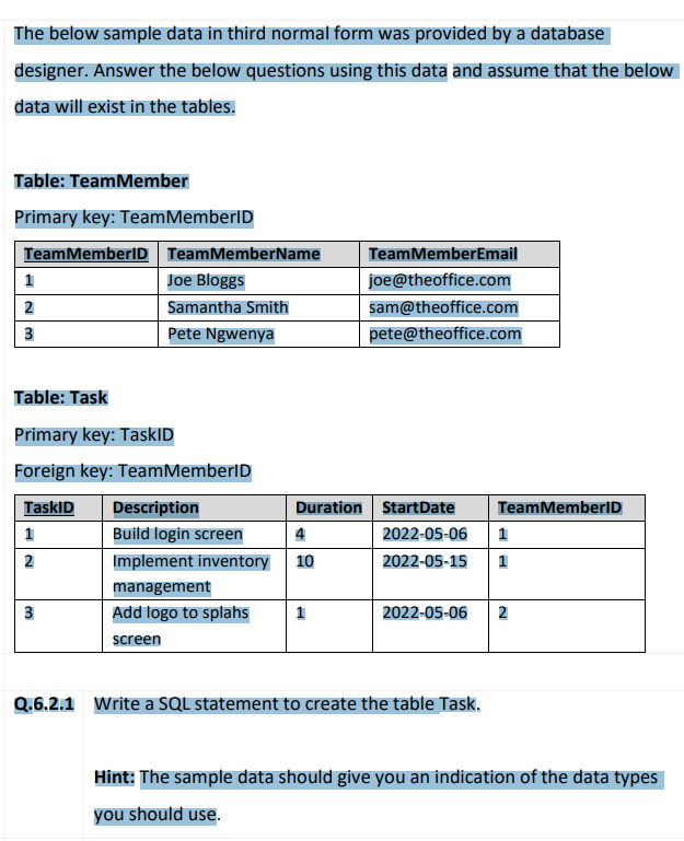 The below sample data in third normal form was provided by a database
designer. Answer the below questions using this data and assume that the below
data will exist in the tables.
Table: Team Member
Primary key: Team MemberID
Team MemberID
1
2
3
Team MemberName
Joe Bloggs
Samantha Smith
Pete Ngwenya
Table: Task
Primary key: TaskID
Foreign key: Team MemberID
TaskID
1
2
3
Description
Duration
Build login screen
4
Implement inventory 10
management
Add logo to splahs 1
screen
Team MemberEmail
joe@theoffice.com
sam@theoffice.com
pete@theoffice.com
StartDate
2022-05-06
2022-05-15 1
TeamMemberID
2022-05-06 2
Q.6.2.1 Write a SQL statement to create the table Task.
Hint: The sample data should give you an indication of the data types
you should use.