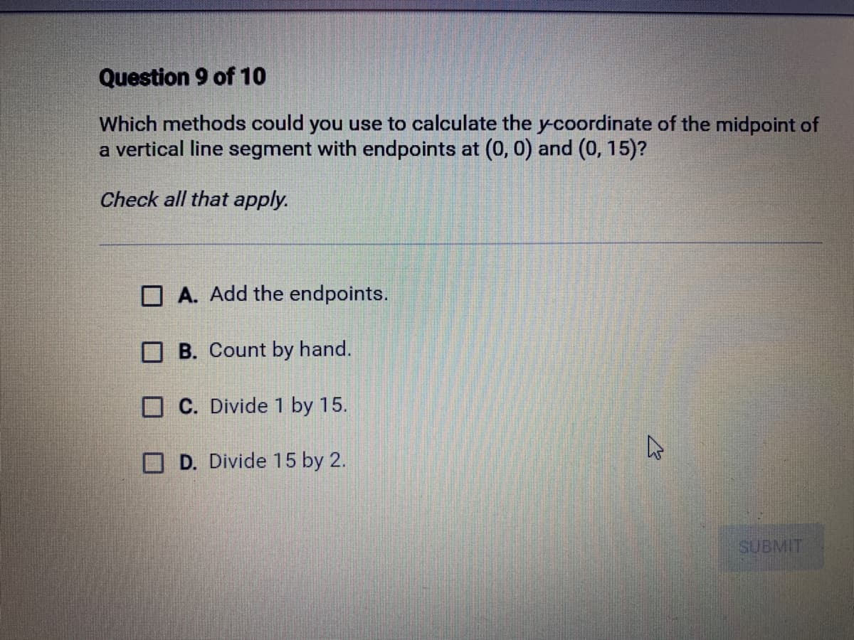 Question 9 of 10
Which methods could you use to calculate the y-coordinate of the midpoint of
a vertical line segment with endpoints at (0, 0) and (0, 15)?
Check all that apply.
A. Add the endpoints.
B. Count by hand.
C. Divide 1 by 15.
D. Divide 15 by 2.
A
SUBMIT