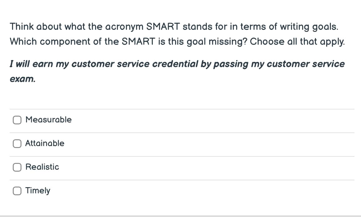 Think about what the acronym SMART stands for in terms of writing goals.
Which component of the SMART is this goal missing? Choose all that apply.
I will earn my customer service credential by passing my customer service
exam.
Measurable
Attainable
Realistic
O Timely