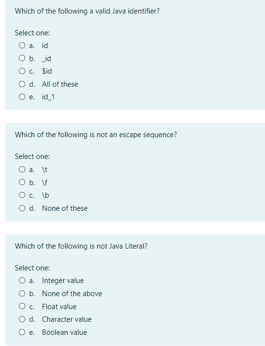 Which of the following a valid Java identifier?
Select one:
O a. id
O b. id
O c. $id
O d. All of these
O e. id_1
Which of the following is not an escape sequence?
Select one:
O a. \t
O b. \f
O c. \b
O d. None of these
Which of the following is not Java Literal?
Select one:
O a. Integer value
O b. None of the above
O . Float value
O d. Character value
O e. Boolean value
