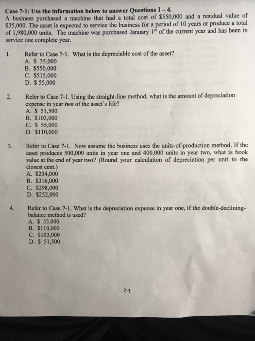 Case 7-1: Use the information below to answer Questions 1-4.
A business purchased a machine that had a total cost of $550,000 and a residual value of
$35,000. The asset is expected to service the business for a period of 10 years or produce a total
of 1,980,000 units. The machine was purchased January 1st of the current year and has been in
service one complete year.
1.
2.
3.
4.
Refer to Case 7-1. What is the depreciable cost of the asset?
A. $ 35,000
B. $550,000
C. $515,000
D. $ 55,000
Refer to Case 7-1. Using the straight-line method, what is the amount of depreciation
expense in year two of the asset's life?
A. $ 51,500
B. $103,000
C. $ 55,000
D. $110,000
Refer to Case 7-1. Now assume the business uses the units-of-production method. If the
asset produces 500,000 units in year one and 400,000 units in year two, what is book
value at the end of year two? (Round your calculation of depreciation per unit to the
closest cent.)
A. $234,000
B. $316,000
C. $298,000
D. $252,000
Refer to Case 7-1. What is the depreciation expense in year one, if the double-declining-
balance method is used?
A. $ 55,000
B. $110,000
C. $103,000
D. $ 51,500
7-1