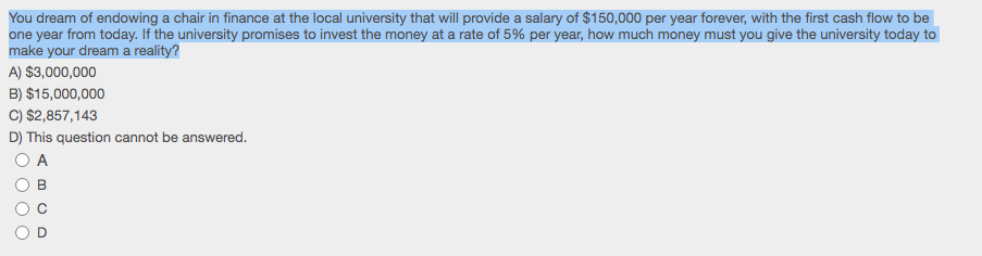 You dream of endowing a chair in finance at the local university that will provide a salary of $150,000 per year forever, with the first cash flow to be
one year from today. If the university promises to invest the money at a rate of 5% per year, how much money must you give the university today to
make your dream a reality?
A) $3,000,000
B) $15,000,000
C) $2,857,143
D) This question cannot be answered.
A
