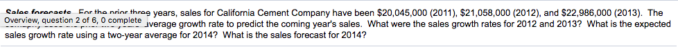 Sales forecaste Eor the nrior thrag years, sales for California Cement Company have been $20,045,000 (2011), $21,058,000 (2012), and $22,986,000 (2013). The
Overview, question 2 of 6, 0 complete
Pte iverage growth rate to predict the coming year's sales. What were the sales growth rates for 2012 and 2013? What is the expected
sales growth rate using a two-year average for 2014? What is the sales forecast for 2014?
