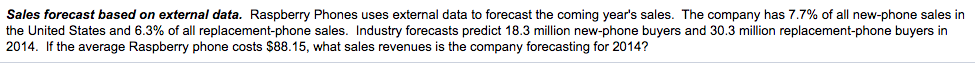 Sales forecast based on external data. Raspberry Phones uses external data to forecast the coming year's sales. The company has 7.7% of all new-phone sales in
the United States and 6.3% of all replacement-phone sales. Industry forecasts predict 18.3 million new-phone buyers and 30.3 million replacement-phone buyers in
2014. If the average Raspberry phone costs $88.15, what sales revenues is the company forecasting for 2014?
